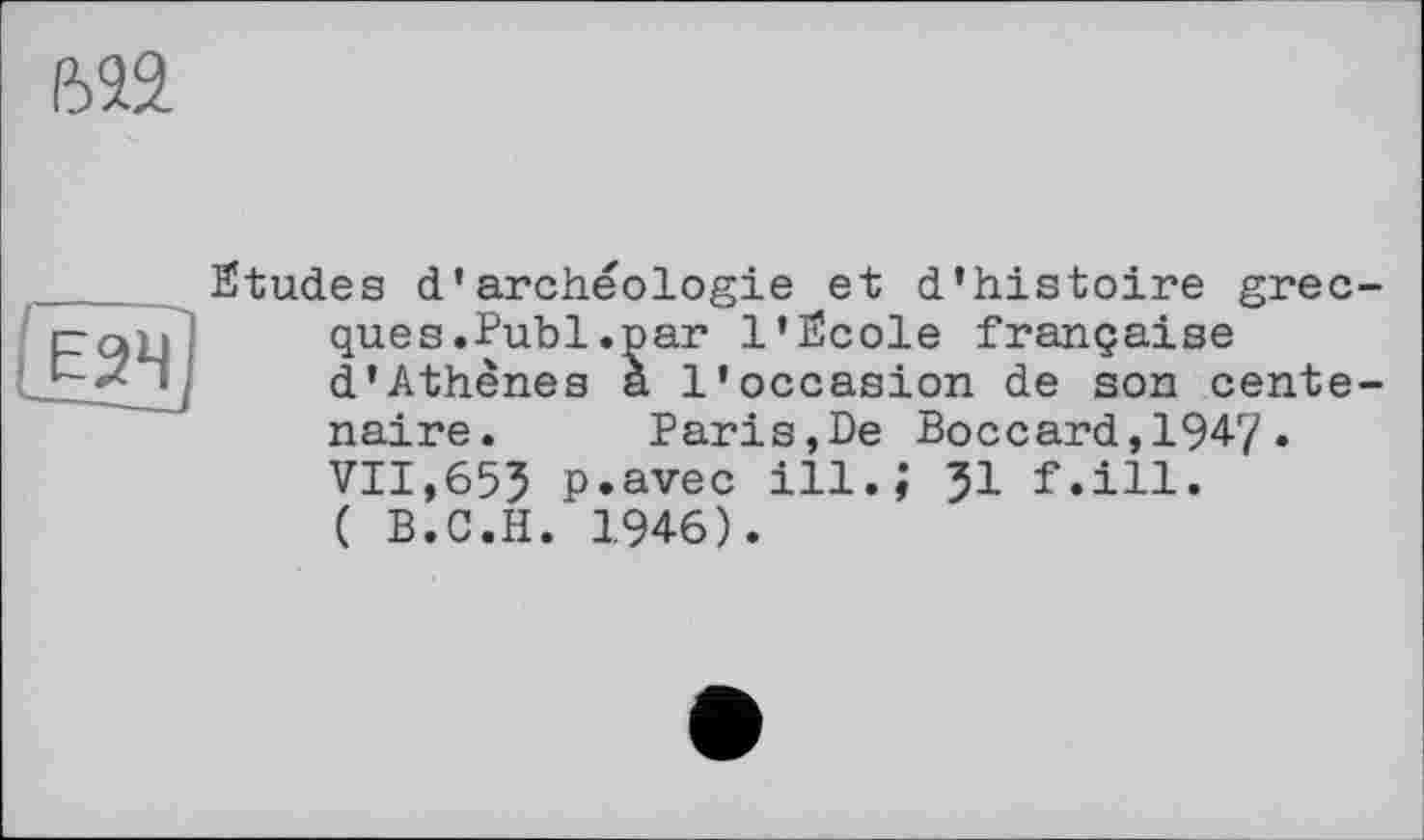 ﻿ш
Цзч]
Etudes d’archéologie et d’histoire grecques. Publ.par l'Ecole française d'Athènes a l'occasion de son centenaire. Paris,De Boccard,1947. VII,65? p.avec ill.,’ 51 f.ill. ( B.C.H. 1946).